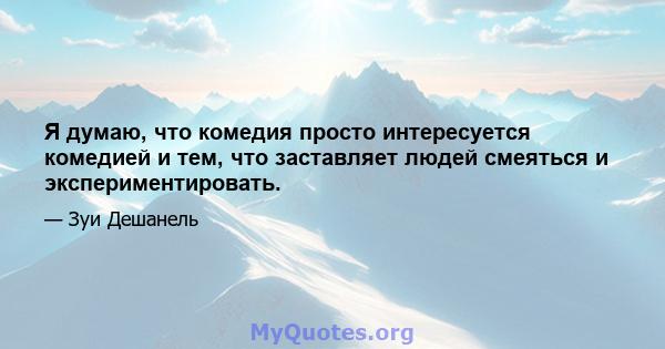 Я думаю, что комедия просто интересуется комедией и тем, что заставляет людей смеяться и экспериментировать.