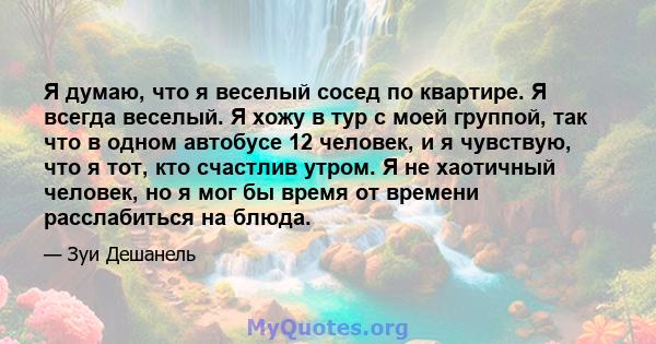 Я думаю, что я веселый сосед по квартире. Я всегда веселый. Я хожу в тур с моей группой, так что в одном автобусе 12 человек, и я чувствую, что я тот, кто счастлив утром. Я не хаотичный человек, но я мог бы время от