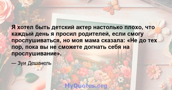 Я хотел быть детский актер настолько плохо, что каждый день я просил родителей, если смогу прослушиваться, но моя мама сказала: «Не до тех пор, пока вы не сможете догнать себя на прослушивание».