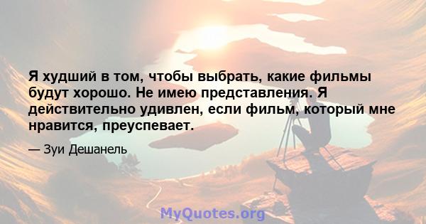 Я худший в том, чтобы выбрать, какие фильмы будут хорошо. Не имею представления. Я действительно удивлен, если фильм, который мне нравится, преуспевает.