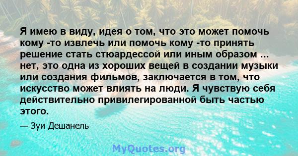 Я имею в виду, идея о том, что это может помочь кому -то извлечь или помочь кому -то принять решение стать стюардессой или иным образом ... нет, это одна из хороших вещей в создании музыки или создания фильмов,