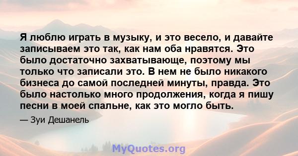 Я люблю играть в музыку, и это весело, и давайте записываем это так, как нам оба нравятся. Это было достаточно захватывающе, поэтому мы только что записали это. В нем не было никакого бизнеса до самой последней минуты,