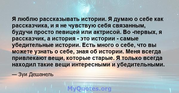 Я люблю рассказывать истории. Я думаю о себе как рассказчика, и я не чувствую себя связанным, будучи просто певицей или актрисой. Во -первых, я рассказчик, а история - это истории - самые убедительные истории. Есть