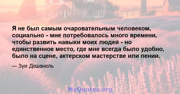 Я не был самым очаровательным человеком, социально - мне потребовалось много времени, чтобы развить навыки моих людей - но единственное место, где мне всегда было удобно, было на сцене, актерском мастерстве или пении.