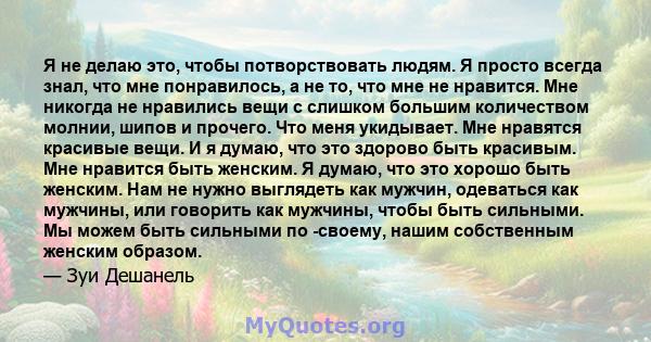 Я не делаю это, чтобы потворствовать людям. Я просто всегда знал, что мне понравилось, а не то, что мне не нравится. Мне никогда не нравились вещи с слишком большим количеством молнии, шипов и прочего. Что меня