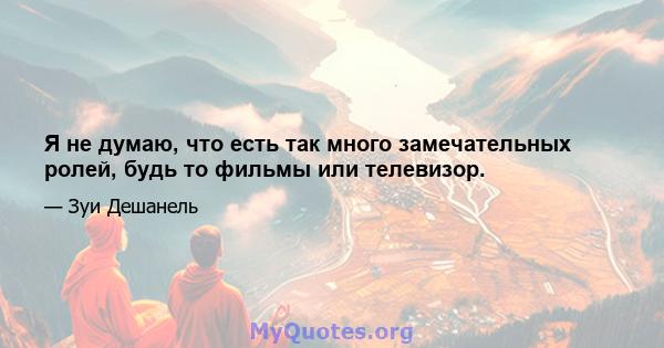 Я не думаю, что есть так много замечательных ролей, будь то фильмы или телевизор.