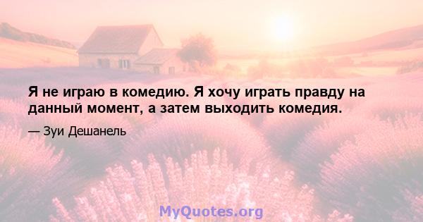 Я не играю в комедию. Я хочу играть правду на данный момент, а затем выходить комедия.