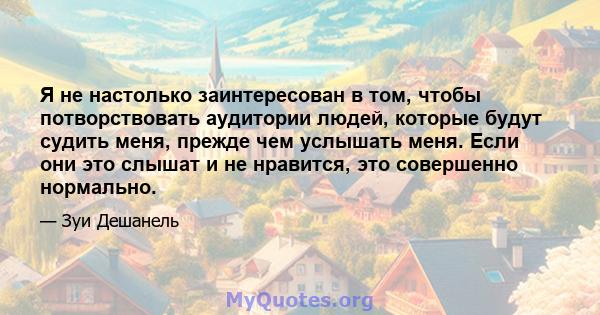 Я не настолько заинтересован в том, чтобы потворствовать аудитории людей, которые будут судить меня, прежде чем услышать меня. Если они это слышат и не нравится, это совершенно нормально.