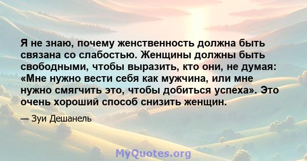 Я не знаю, почему женственность должна быть связана со слабостью. Женщины должны быть свободными, чтобы выразить, кто они, не думая: «Мне нужно вести себя как мужчина, или мне нужно смягчить это, чтобы добиться успеха». 