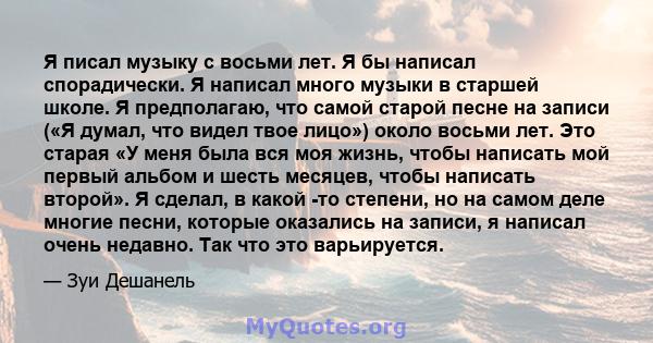 Я писал музыку с восьми лет. Я бы написал спорадически. Я написал много музыки в старшей школе. Я предполагаю, что самой старой песне на записи («Я думал, что видел твое лицо») около восьми лет. Это старая «У меня была