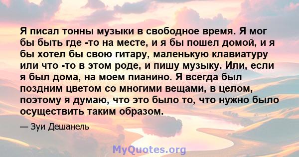 Я писал тонны музыки в свободное время. Я мог бы быть где -то на месте, и я бы пошел домой, и я бы хотел бы свою гитару, маленькую клавиатуру или что -то в этом роде, и пишу музыку. Или, если я был дома, на моем