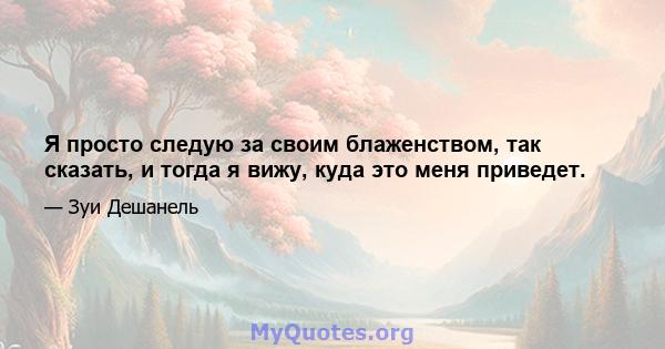 Я просто следую за своим блаженством, так сказать, и тогда я вижу, куда это меня приведет.