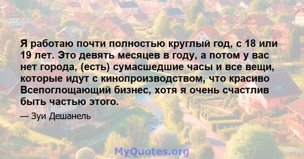 Я работаю почти полностью круглый год, с 18 или 19 лет. Это девять месяцев в году, а потом у вас нет города, (есть) сумасшедшие часы и все вещи, которые идут с кинопроизводством, что красиво Всепоглощающий бизнес, хотя