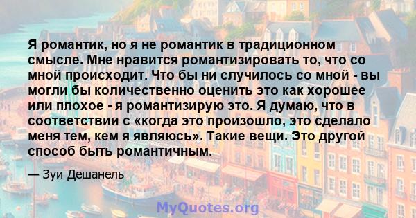 Я романтик, но я не романтик в традиционном смысле. Мне нравится романтизировать то, что со мной происходит. Что бы ни случилось со мной - вы могли бы количественно оценить это как хорошее или плохое - я романтизирую