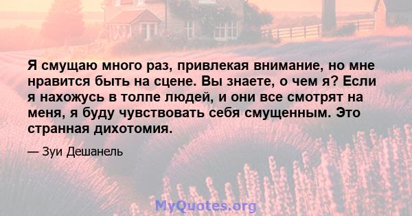 Я смущаю много раз, привлекая внимание, но мне нравится быть на сцене. Вы знаете, о чем я? Если я нахожусь в толпе людей, и они все смотрят на меня, я буду чувствовать себя смущенным. Это странная дихотомия.