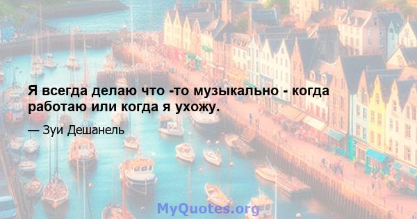 Я всегда делаю что -то музыкально - когда работаю или когда я ухожу.