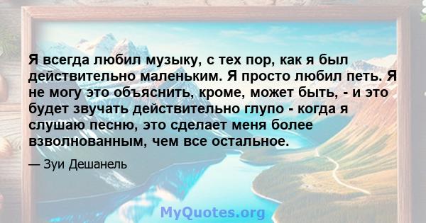 Я всегда любил музыку, с тех пор, как я был действительно маленьким. Я просто любил петь. Я не могу это объяснить, кроме, может быть, - и это будет звучать действительно глупо - когда я слушаю песню, это сделает меня