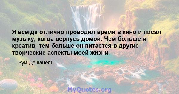 Я всегда отлично проводил время в кино и писал музыку, когда вернусь домой. Чем больше я креатив, тем больше он питается в другие творческие аспекты моей жизни.