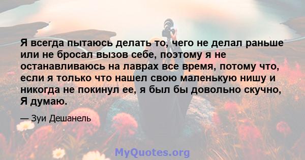 Я всегда пытаюсь делать то, чего не делал раньше или не бросал вызов себе, поэтому я не останавливаюсь на лаврах все время, потому что, если я только что нашел свою маленькую нишу и никогда не покинул ее, я был бы