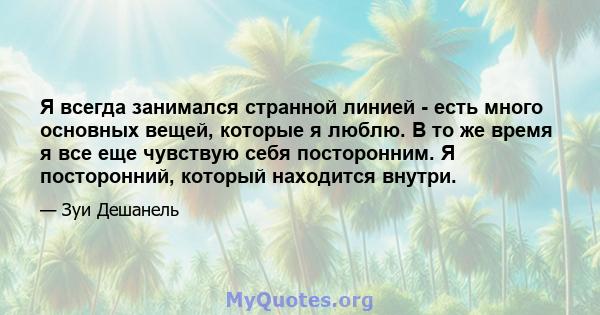 Я всегда занимался странной линией - есть много основных вещей, которые я люблю. В то же время я все еще чувствую себя посторонним. Я посторонний, который находится внутри.