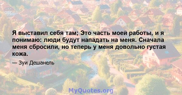 Я выставил себя там; Это часть моей работы, и я понимаю: люди будут нападать на меня. Сначала меня сбросили, но теперь у меня довольно густая кожа.