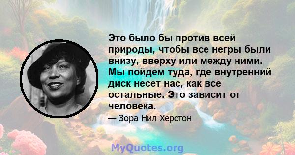 Это было бы против всей природы, чтобы все негры были внизу, вверху или между ними. Мы пойдем туда, где внутренний диск несет нас, как все остальные. Это зависит от человека.