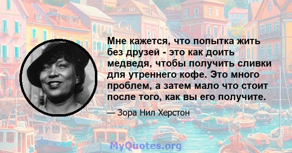 Мне кажется, что попытка жить без друзей - это как доить медведя, чтобы получить сливки для утреннего кофе. Это много проблем, а затем мало что стоит после того, как вы его получите.