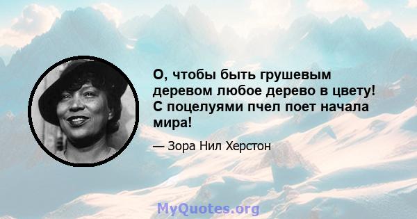 О, чтобы быть грушевым деревом любое дерево в цвету! С поцелуями пчел поет начала мира!