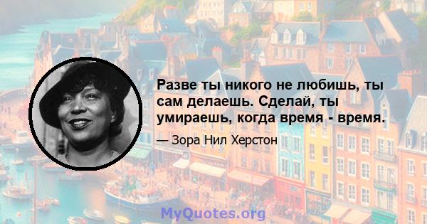 Разве ты никого не любишь, ты сам делаешь. Сделай, ты умираешь, когда время - время.