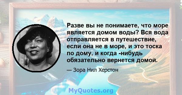 Разве вы не понимаете, что море является домом воды? Вся вода отправляется в путешествие, если она не в море, и это тоска по дому, и когда -нибудь обязательно вернется домой.