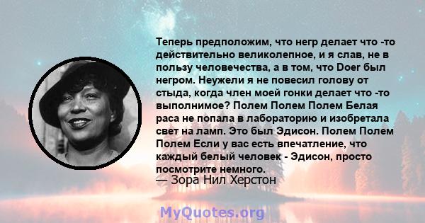 Теперь предположим, что негр делает что -то действительно великолепное, и я слав, не в пользу человечества, а в том, что Doer был негром. Неужели я не повесил голову от стыда, когда член моей гонки делает что -то