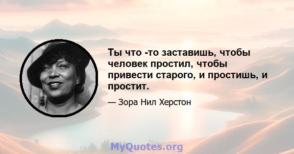 Ты что -то заставишь, чтобы человек простил, чтобы привести старого, и простишь, и простит.