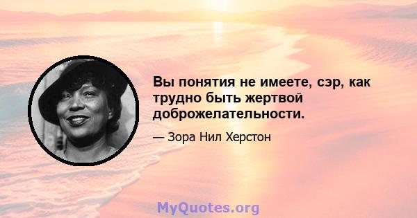 Вы понятия не имеете, сэр, как трудно быть жертвой доброжелательности.