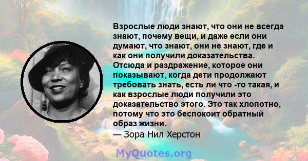 Взрослые люди знают, что они не всегда знают, почему вещи, и даже если они думают, что знают, они не знают, где и как они получили доказательства. Отсюда и раздражение, которое они показывают, когда дети продолжают