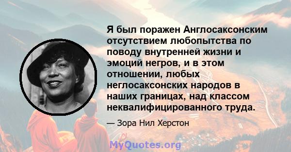 Я был поражен Англосаксонским отсутствием любопытства по поводу внутренней жизни и эмоций негров, и в этом отношении, любых неглосаксонских народов в наших границах, над классом неквалифицированного труда.