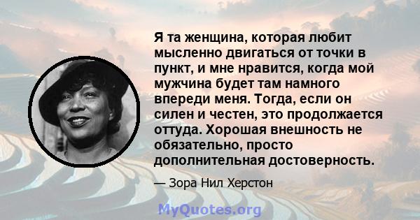 Я та женщина, которая любит мысленно двигаться от точки в пункт, и мне нравится, когда мой мужчина будет там намного впереди меня. Тогда, если он силен и честен, это продолжается оттуда. Хорошая внешность не