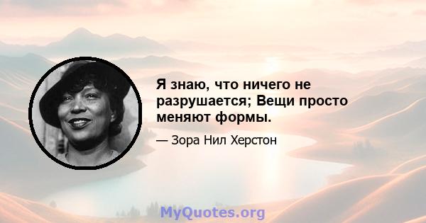 Я знаю, что ничего не разрушается; Вещи просто меняют формы.