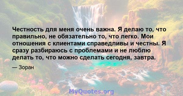 Честность для меня очень важна. Я делаю то, что правильно, не обязательно то, что легко. Мои отношения с клиентами справедливы и честны. Я сразу разбираюсь с проблемами и не люблю делать то, что можно сделать сегодня,