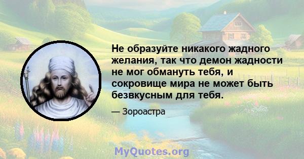 Не образуйте никакого жадного желания, так что демон жадности не мог обмануть тебя, и сокровище мира не может быть безвкусным для тебя.