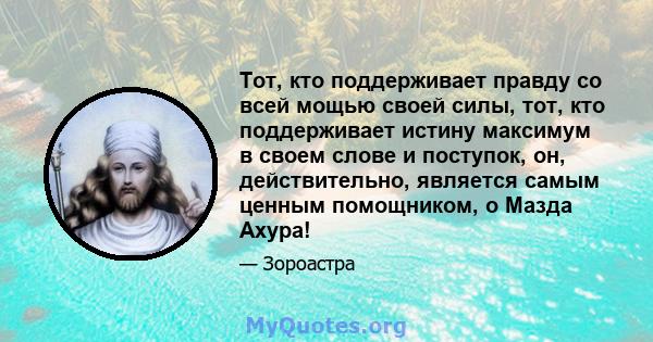 Тот, кто поддерживает правду со всей мощью своей силы, тот, кто поддерживает истину максимум в своем слове и поступок, он, действительно, является самым ценным помощником, о Мазда Ахура!