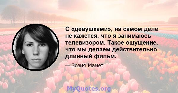 С «девушками», на самом деле не кажется, что я занимаюсь телевизором. Такое ощущение, что мы делаем действительно длинный фильм.