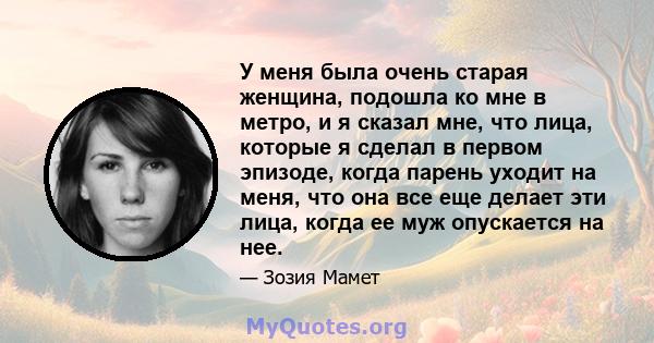 У меня была очень старая женщина, подошла ко мне в метро, ​​и я сказал мне, что лица, которые я сделал в первом эпизоде, когда парень уходит на меня, что она все еще делает эти лица, когда ее муж опускается на нее.