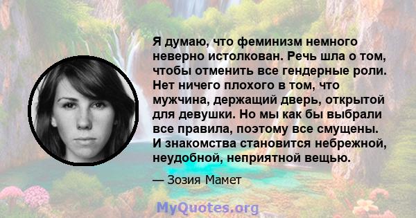 Я думаю, что феминизм немного неверно истолкован. Речь шла о том, чтобы отменить все гендерные роли. Нет ничего плохого в том, что мужчина, держащий дверь, открытой для девушки. Но мы как бы выбрали все правила, поэтому 