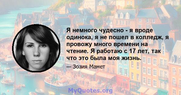 Я немного чудесно - я вроде одинока, я не пошел в колледж, я провожу много времени на чтение. Я работаю с 17 лет, так что это была моя жизнь.