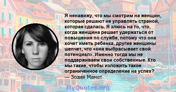 Я ненавижу, что мы смотрим на женщин, которые решают не управлять страной, которая сдалась. Я злюсь на то, что, когда женщина решает удержаться от повышения по службе, потому что она хочет иметь ребенка, другие женщины