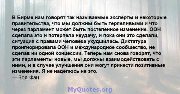 В Бирме нам говорят так называемые эксперты и некоторые правительства, что мы должны быть терпеливыми и что через парламент может быть постепенное изменение. ООН сделала это и потерпела неудачу, и пока они это сделали,