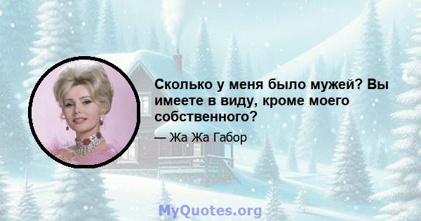 Сколько у меня было мужей? Вы имеете в виду, кроме моего собственного?