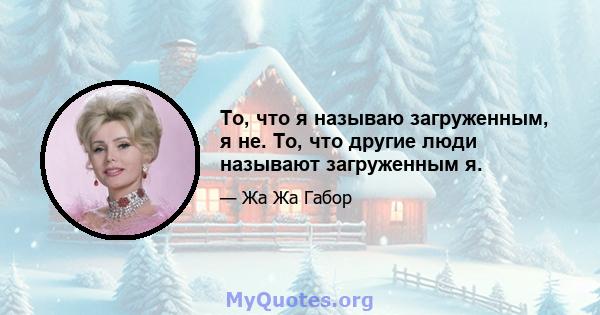 То, что я называю загруженным, я не. То, что другие люди называют загруженным я.