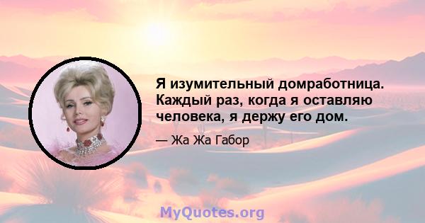 Я изумительный домработница. Каждый раз, когда я оставляю человека, я держу его дом.