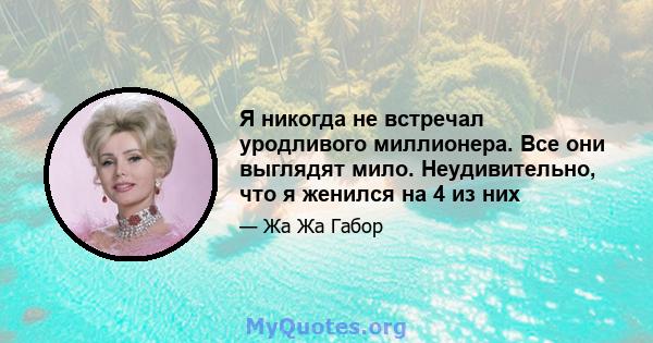 Я никогда не встречал уродливого миллионера. Все они выглядят мило. Неудивительно, что я женился на 4 из них